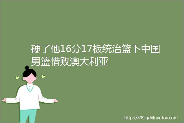 硬了他16分17板统治篮下中国男篮惜败澳大利亚