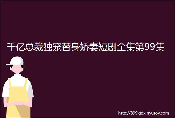 千亿总裁独宠替身娇妻短剧全集第99集